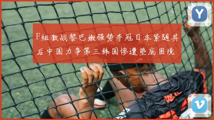 F组激战黎巴嫩强势夺冠日本紧随其后中国力争第三韩国惨遭垫底困境