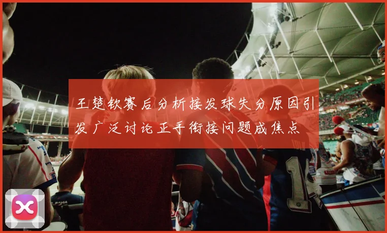 王楚钦赛后分析接发球失分原因引发广泛讨论正手衔接问题成焦点