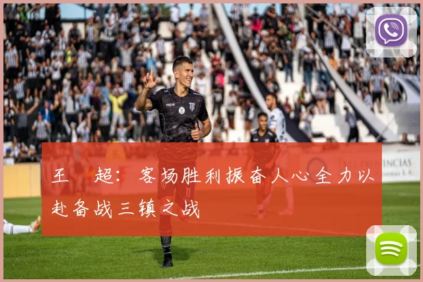 王燊超：客场胜利振奋人心全力以赴备战三镇之战