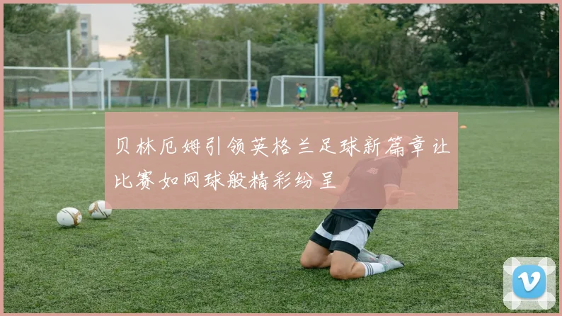 贝林厄姆引领英格兰足球新篇章让比赛如网球般精彩纷呈