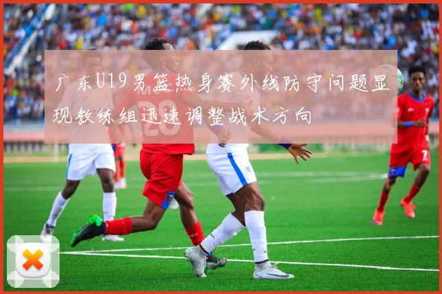 广东U19男篮热身赛外线防守问题显现教练组迅速调整战术方向