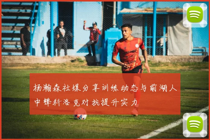 杨瀚森社媒分享训练动态与前湖人中锋科洛克对抗提升实力