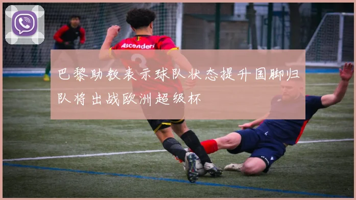 巴黎助教表示球队状态提升国脚归队将出战欧洲超级杯