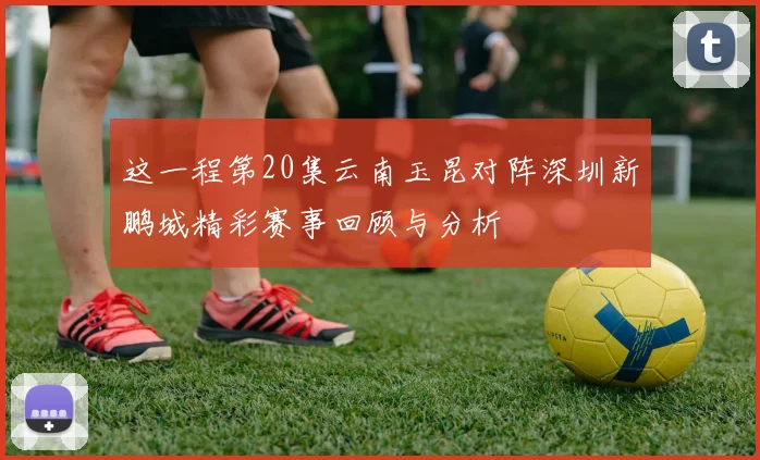 这一程第20集云南玉昆对阵深圳新鹏城精彩赛事回顾与分析
