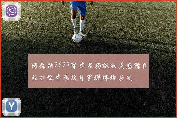阿森纳2627赛季客场球衣灵感源自经典烂香蕉设计重现辉煌历史