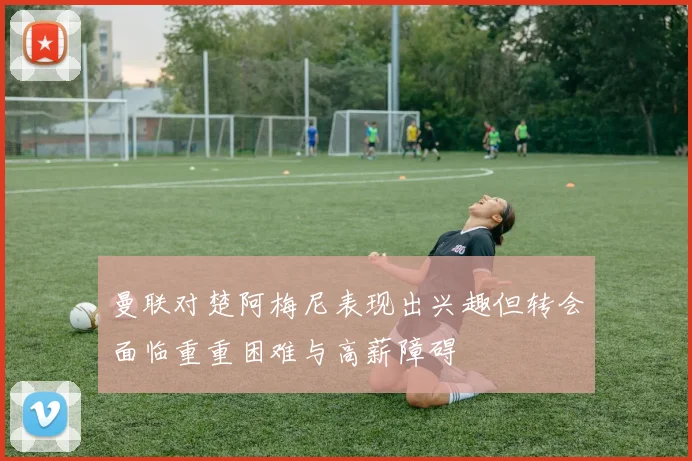 曼联对楚阿梅尼表现出兴趣但转会面临重重困难与高薪障碍